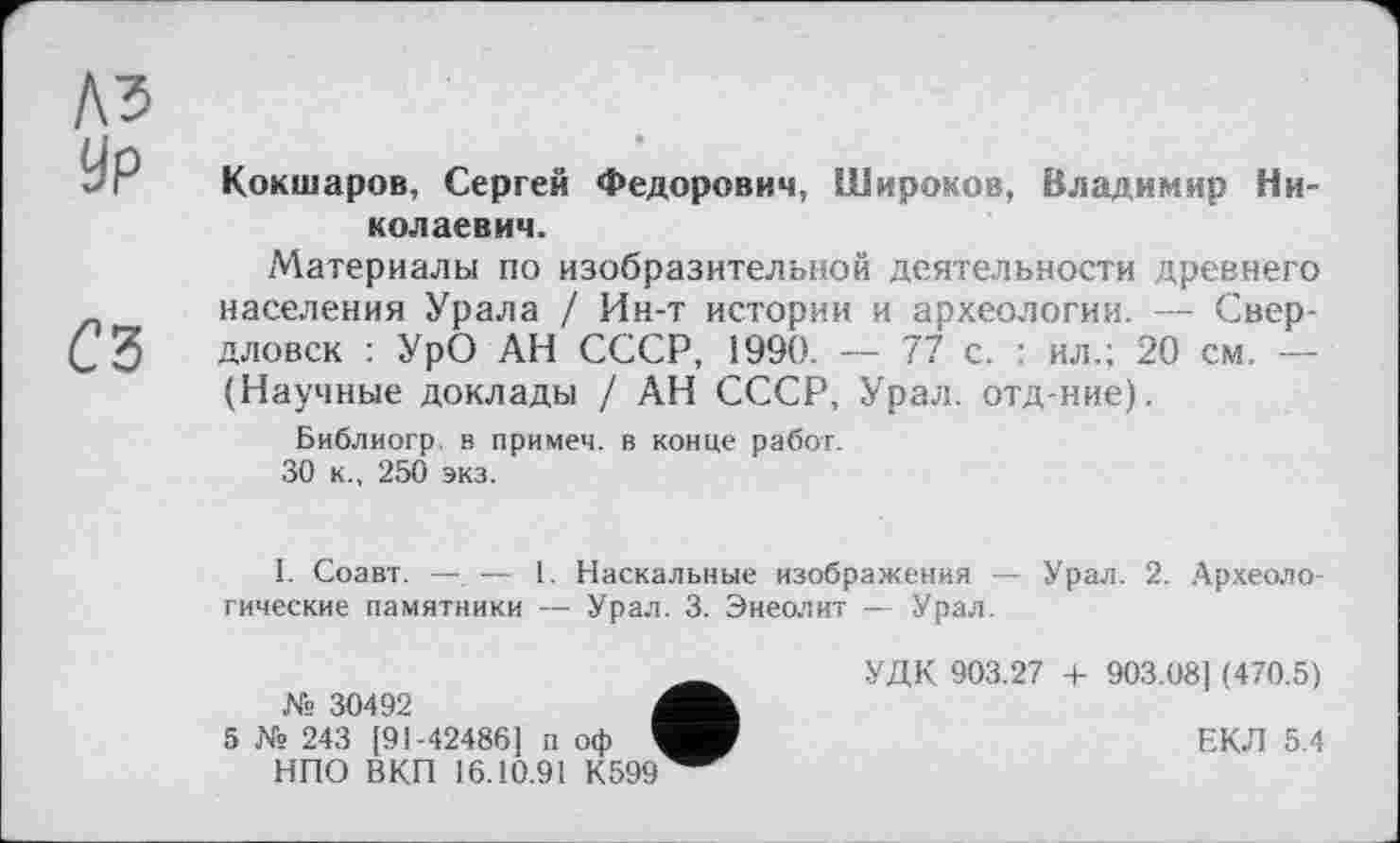 ﻿Кокшаров, Сергей Федорович, Широков, Владимир Николаевич.
Материалы по изобразительной деятельности древнего населения Урала / Ин-т истории и археологии. — Свердловск : УрО АН СССР, 1990. — 77 с. : ил.; 20 см. — (Научные доклады / АН СССР, Урал, отд-ние).
Библиогр в примеч. в конце работ.
30 к., 250 экз.
1. Соавт. —. — 1. Наскальные изображения — Урал. 2. Археологические памятники — Урал. 3. Энеолит — Урал.
„	УДК 903.27 + 903.081 (470.5)
№ 30492
5 № 243 [91-42486] п оф	ЕКЛ 5.4
НПО ВКП 16.10.91 К599^^